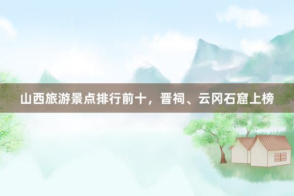 山西旅游景点排行前十，晋祠、云冈石窟上榜
